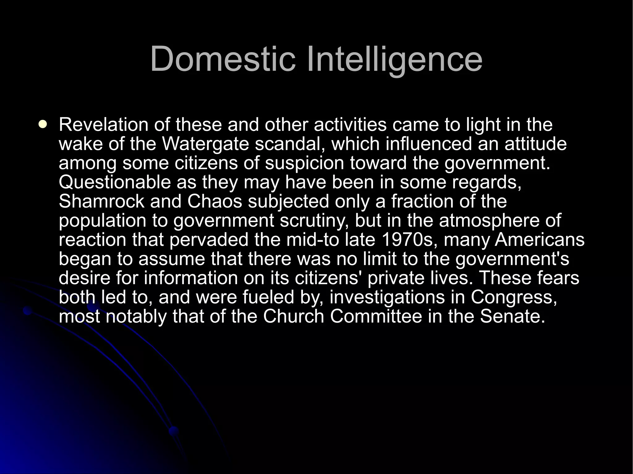 Domestic Intelligence Revelation of these and other activities came to light in the wake of the Watergate scandal, which influenced an attitude among some citizens of suspicion toward the government. Questionable as they may have been in some regards, Shamrock and Chaos subjected only a fraction of the population to government scrutiny, but in the atmosphere of reaction that pervaded the mid-to late 1970s, many Americans began to assume that there was no limit to the government's desire for information on its citizens' private lives. These fears both led to, and were fueled by, investigations in Congress, most notably that of the Church Committee in the Senate. 