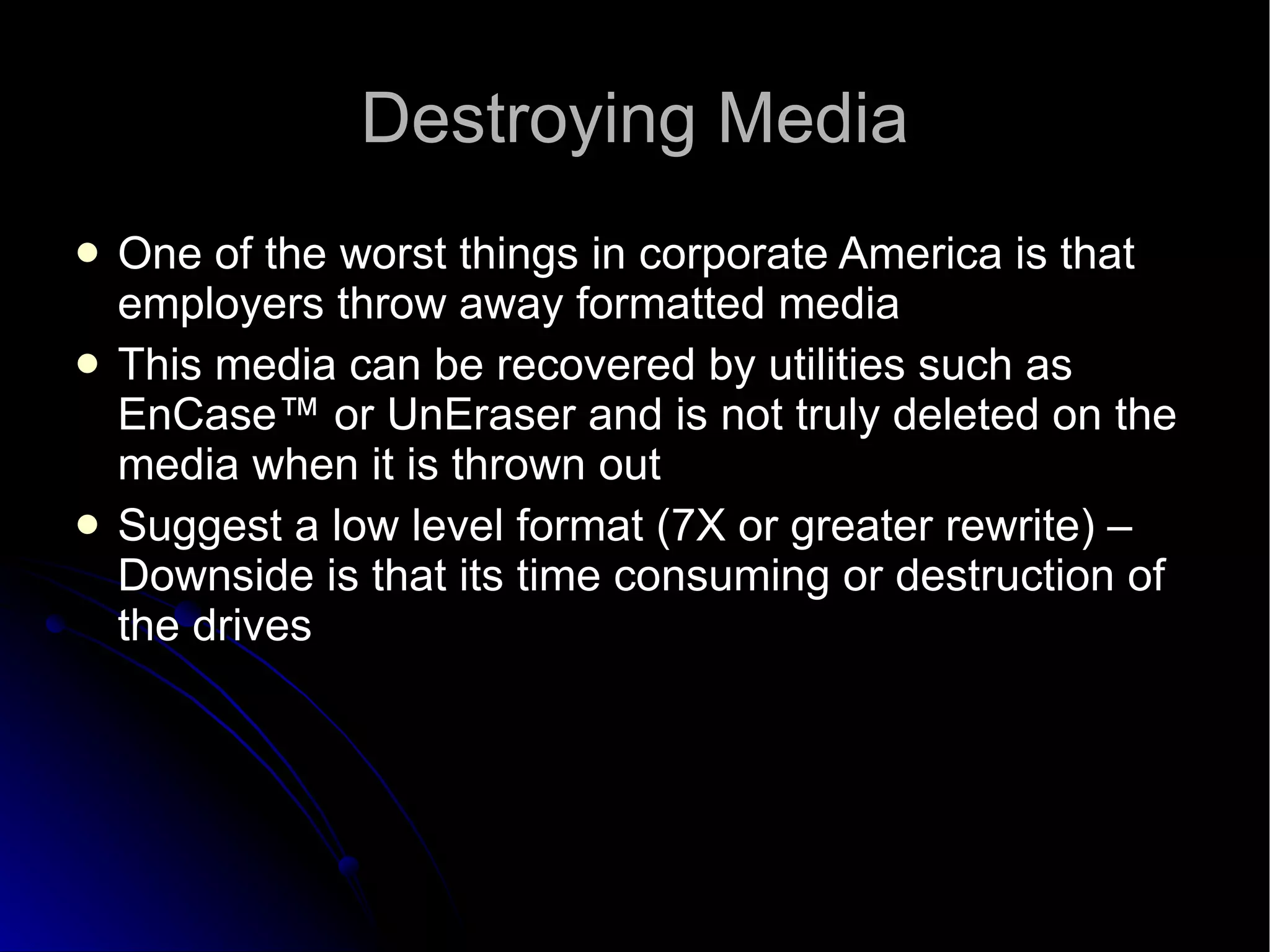 Destroying Media One of the worst things in corporate America is that employers throw away formatted media This media can be recovered by utilities such as EnCase™ or UnEraser and is not truly deleted on the media when it is thrown out Suggest a low level format (7X or greater rewrite) – Downside is that its time consuming or destruction of the drives 