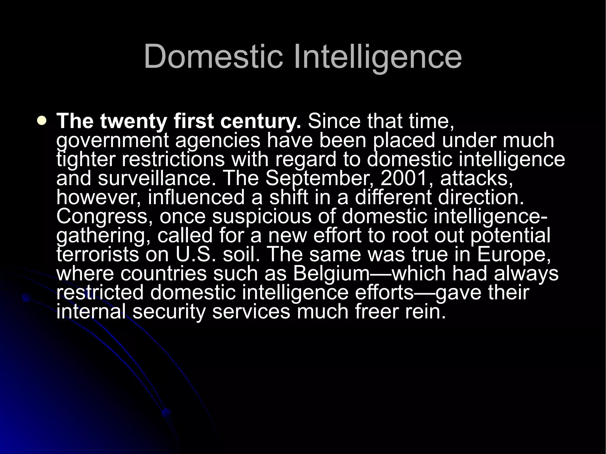 Domestic Intelligence The twenty first century.  Since that time, government agencies have been placed under much tighter restrictions with regard to domestic intelligence and surveillance. The September, 2001, attacks, however, influenced a shift in a different direction. Congress, once suspicious of domestic intelligence-gathering, called for a new effort to root out potential terrorists on U.S. soil. The same was true in Europe, where countries such as Belgium—which had always restricted domestic intelligence efforts—gave their internal security services much freer rein.  