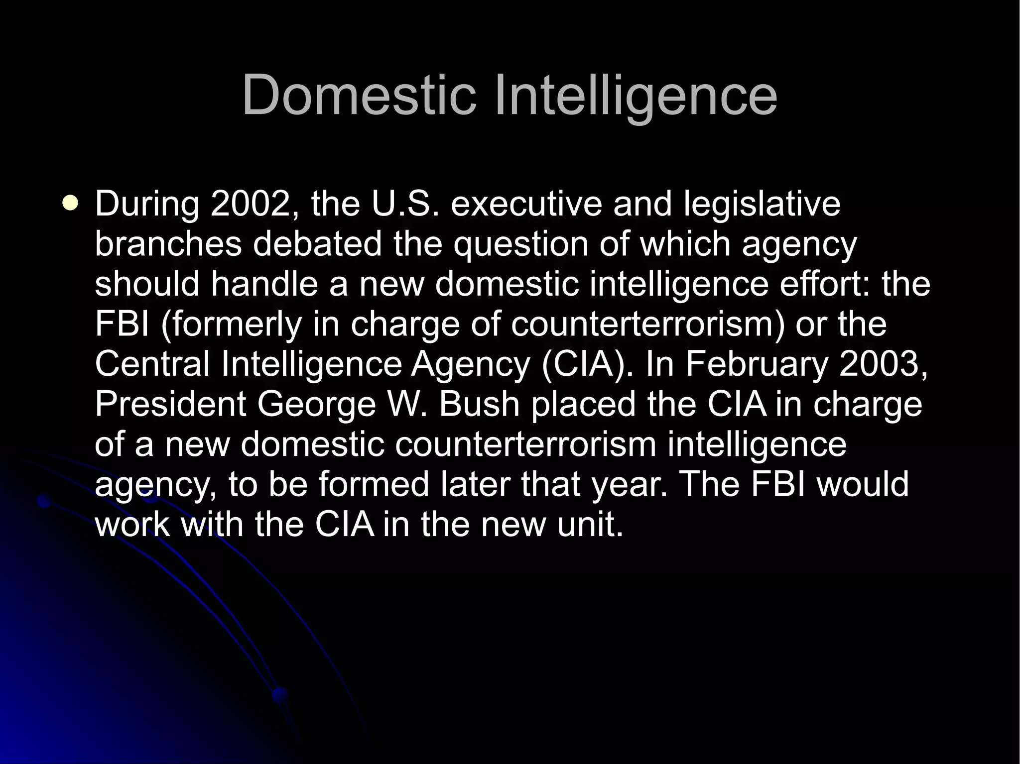 Domestic Intelligence During 2002, the U.S. executive and legislative branches debated the question of which agency should handle a new domestic intelligence effort: the FBI (formerly in charge of counterterrorism) or the Central Intelligence Agency (CIA). In February 2003, President George W. Bush placed the CIA in charge of a new domestic counterterrorism intelligence agency, to be formed later that year. The FBI would work with the CIA in the new unit.  