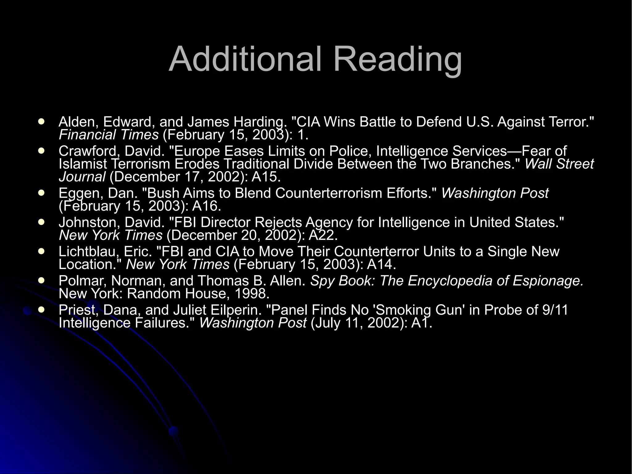 Additional Reading Alden, Edward, and James Harding. "CIA Wins Battle to Defend U.S. Against Terror."  Financial Times  (February 15, 2003): 1. Crawford, David. "Europe Eases Limits on Police, Intelligence Services—Fear of Islamist Terrorism Erodes Traditional Divide Between the Two Branches."  Wall Street Journal  (December 17, 2002): A15. Eggen, Dan. "Bush Aims to Blend Counterterrorism Efforts."  Washington Post  (February 15, 2003): A16. Johnston, David. "FBI Director Rejects Agency for Intelligence in United States."  New York Times  (December 20, 2002): A22. Lichtblau, Eric. "FBI and CIA to Move Their Counterterror Units to a Single New Location."  New York Times  (February 15, 2003): A14. Polmar, Norman, and Thomas B. Allen.  Spy Book: The Encyclopedia of Espionage.  New York: Random House, 1998. Priest, Dana, and Juliet Eilperin. "Panel Finds No 'Smoking Gun' in Probe of 9/11 Intelligence Failures."  Washington Post  (July 11, 2002): A1. 