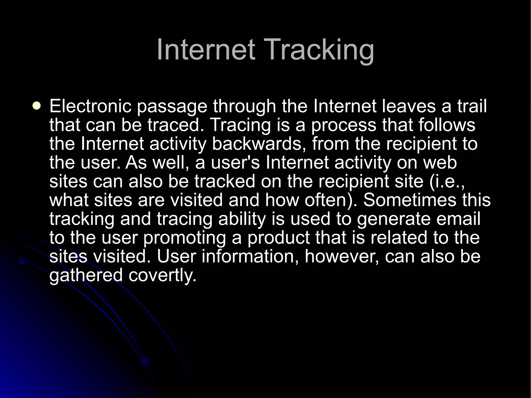 Internet Tracking Electronic passage through the Internet leaves a trail that can be traced. Tracing is a process that follows the Internet activity backwards, from the recipient to the user. As well, a user's Internet activity on web sites can also be tracked on the recipient site (i.e., what sites are visited and how often). Sometimes this tracking and tracing ability is used to generate email to the user promoting a product that is related to the sites visited. User information, however, can also be gathered covertly.  