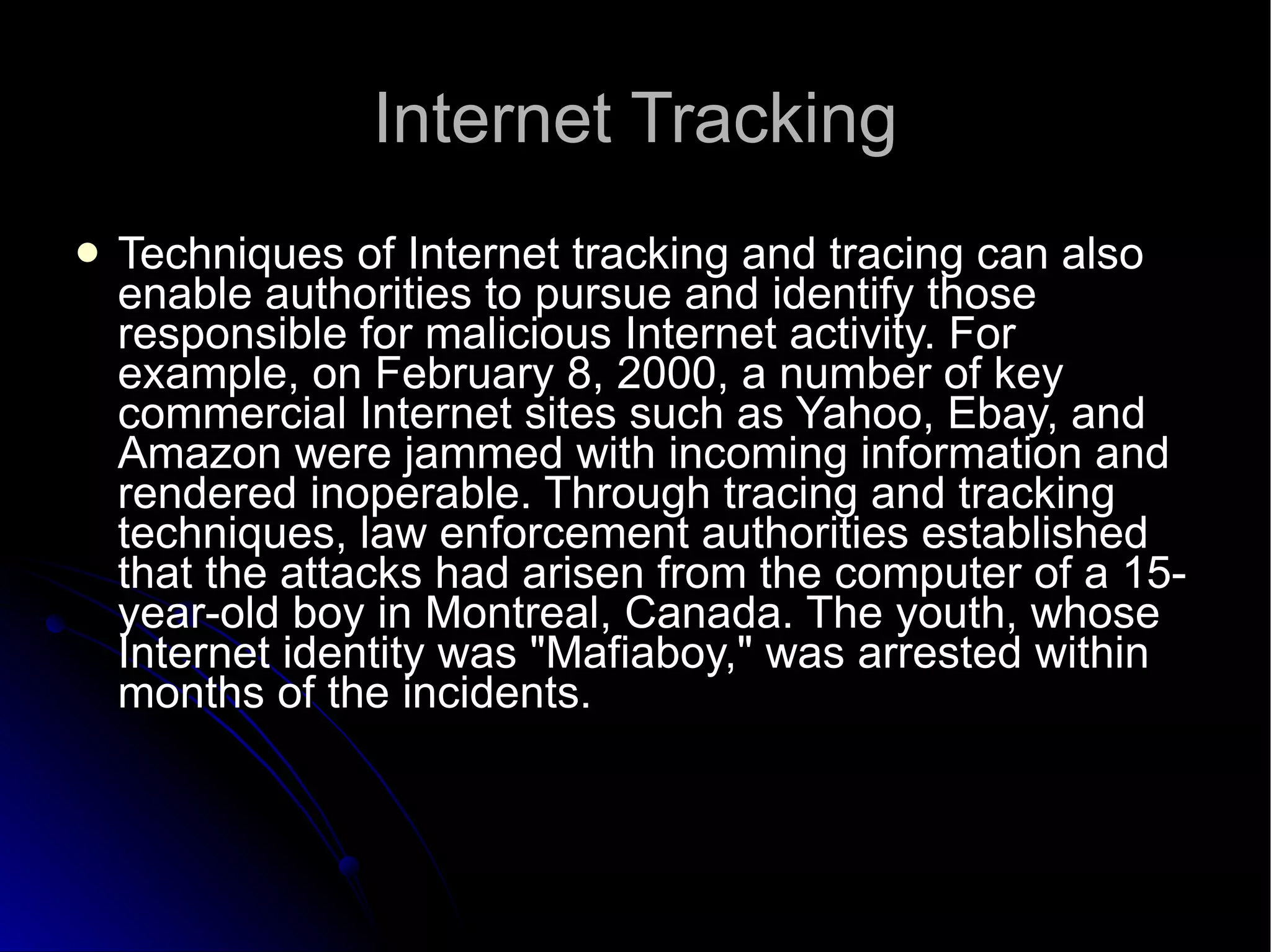 Internet Tracking Techniques of Internet tracking and tracing can also enable authorities to pursue and identify those responsible for malicious Internet activity. For example, on February 8, 2000, a number of key commercial Internet sites such as Yahoo, Ebay, and Amazon were jammed with incoming information and rendered inoperable. Through tracing and tracking techniques, law enforcement authorities established that the attacks had arisen from the computer of a 15-year-old boy in Montreal, Canada. The youth, whose Internet identity was "Mafiaboy," was arrested within months of the incidents.  