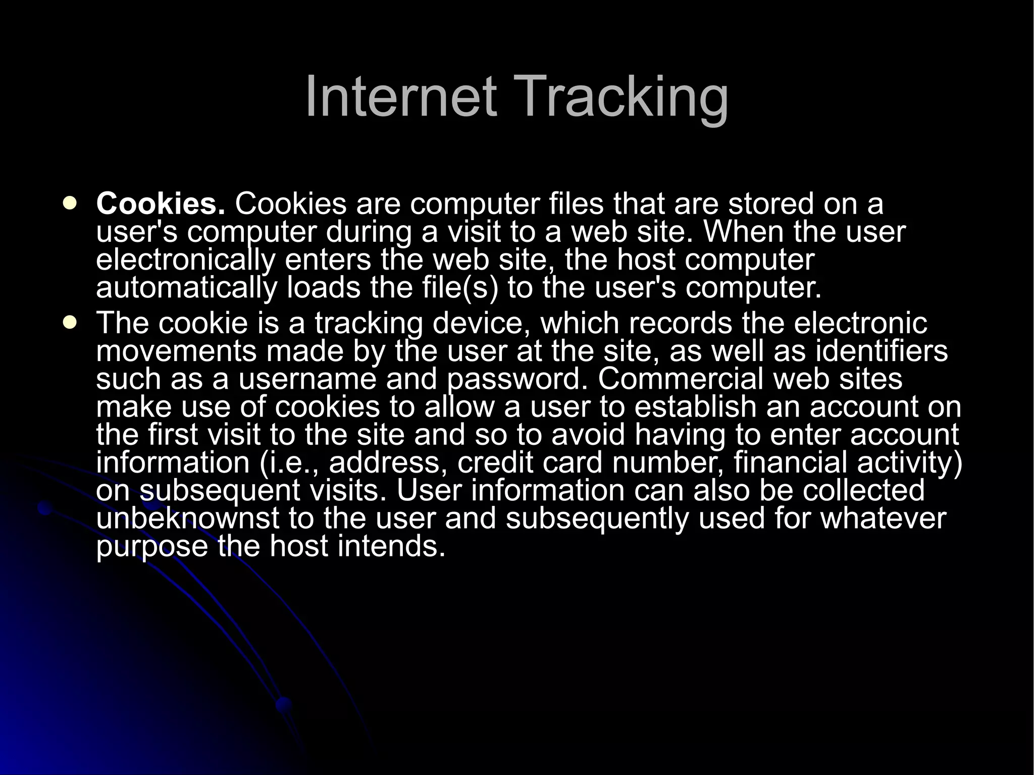 Internet Tracking Cookies.  Cookies are computer files that are stored on a user's computer during a visit to a web site. When the user electronically enters the web site, the host computer automatically loads the file(s) to the user's computer. The cookie is a tracking device, which records the electronic movements made by the user at the site, as well as identifiers such as a username and password. Commercial web sites make use of cookies to allow a user to establish an account on the first visit to the site and so to avoid having to enter account information (i.e., address, credit card number, financial activity) on subsequent visits. User information can also be collected unbeknownst to the user and subsequently used for whatever purpose the host intends. 