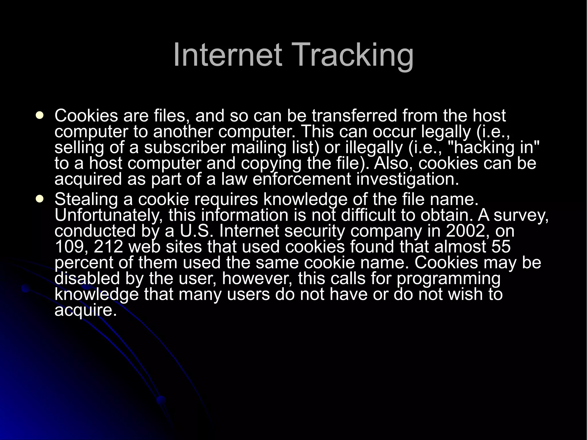 Internet Tracking Cookies are files, and so can be transferred from the host computer to another computer. This can occur legally (i.e., selling of a subscriber mailing list) or illegally (i.e., "hacking in" to a host computer and copying the file). Also, cookies can be acquired as part of a law enforcement investigation. Stealing a cookie requires knowledge of the file name. Unfortunately, this information is not difficult to obtain. A survey, conducted by a U.S. Internet security company in 2002, on 109, 212 web sites that used cookies found that almost 55 percent of them used the same cookie name. Cookies may be disabled by the user, however, this calls for programming knowledge that many users do not have or do not wish to acquire. 