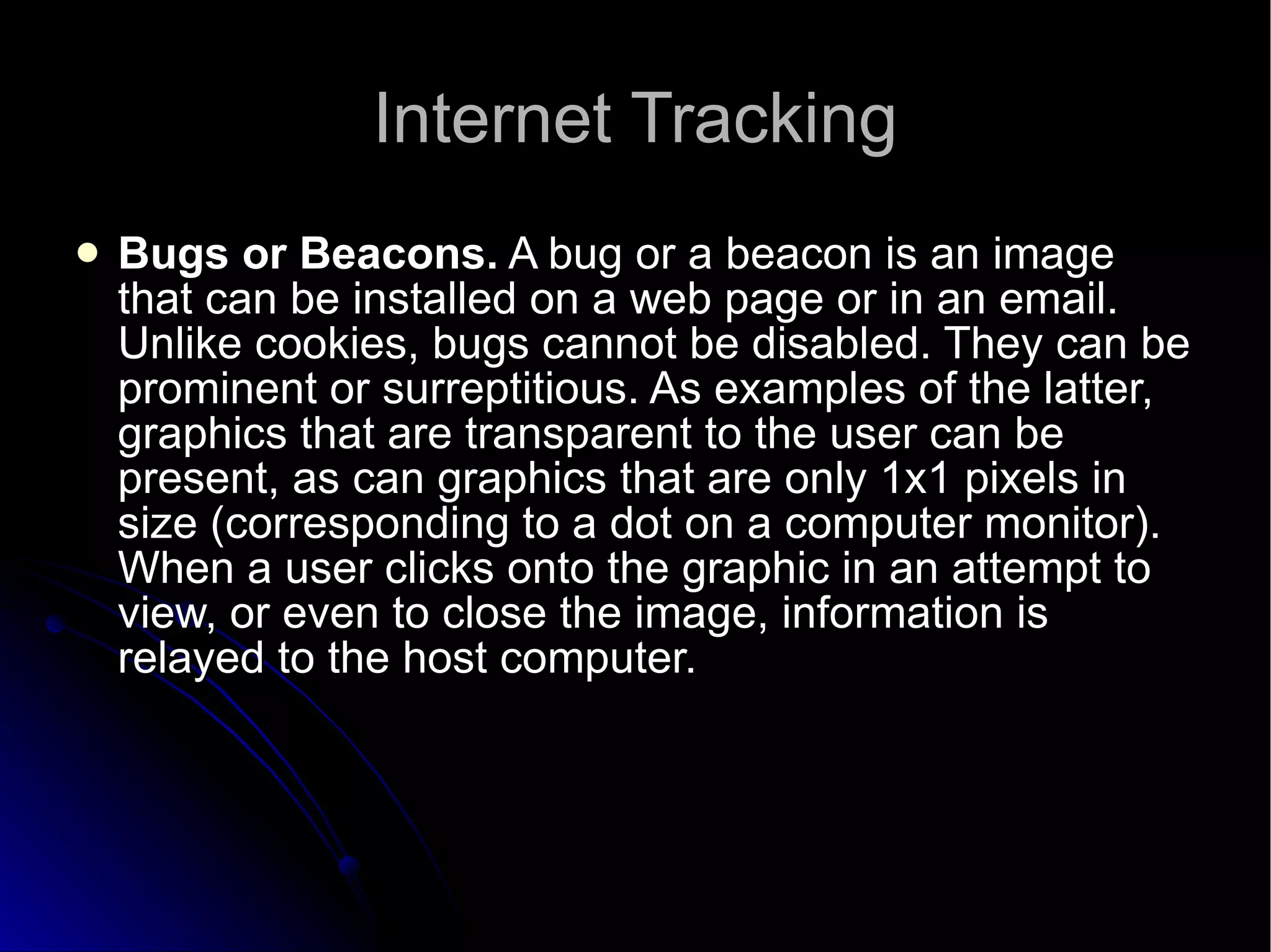 Internet Tracking Bugs or Beacons.  A bug or a beacon is an image that can be installed on a web page or in an email. Unlike cookies, bugs cannot be disabled. They can be prominent or surreptitious. As examples of the latter, graphics that are transparent to the user can be present, as can graphics that are only 1x1 pixels in size (corresponding to a dot on a computer monitor). When a user clicks onto the graphic in an attempt to view, or even to close the image, information is relayed to the host computer.  