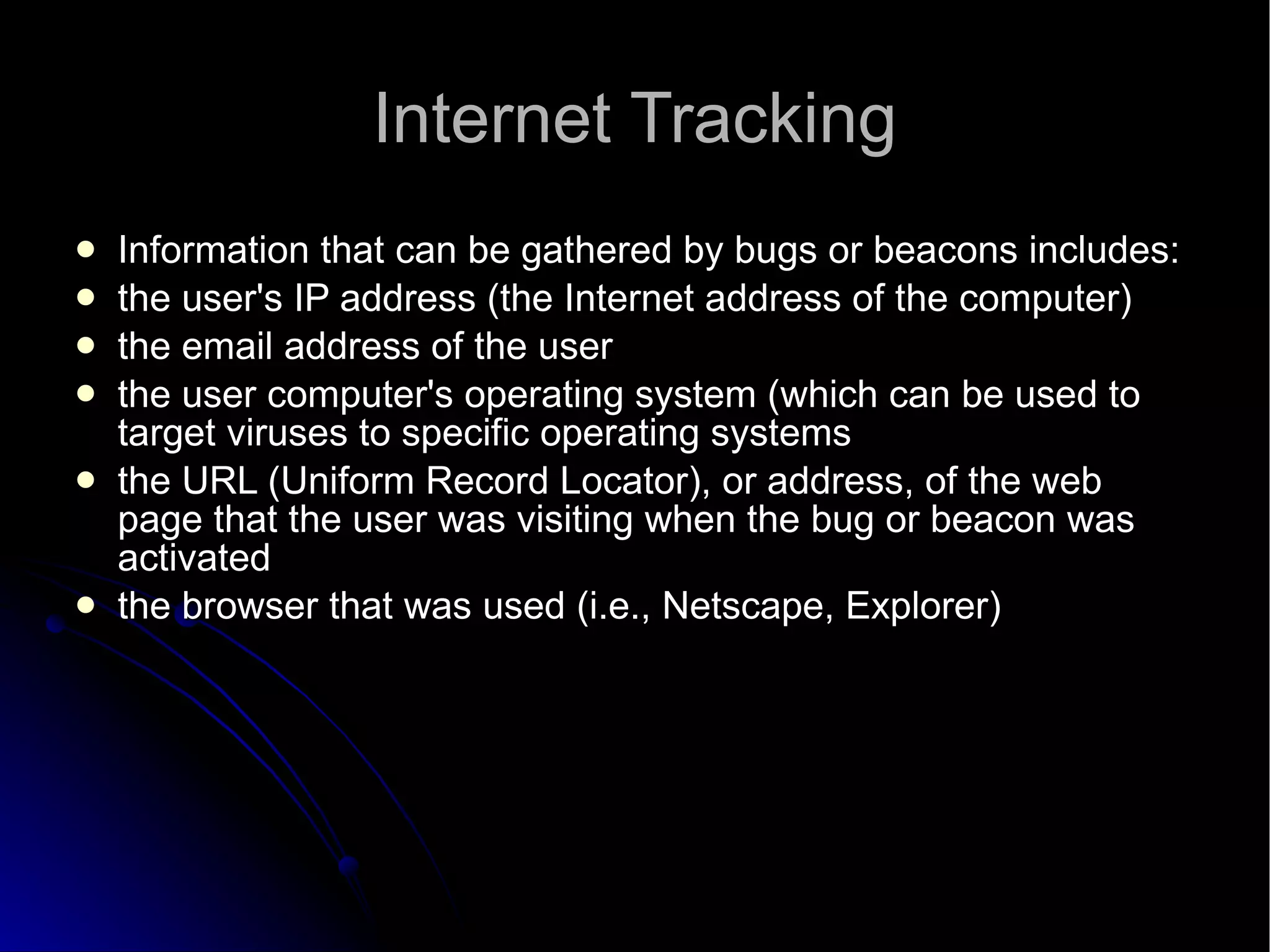 Internet Tracking Information that can be gathered by bugs or beacons includes: the user's IP address (the Internet address of the computer)  the email address of the user  the user computer's operating system (which can be used to target viruses to specific operating systems  the URL (Uniform Record Locator), or address, of the web page that the user was visiting when the bug or beacon was activated  the browser that was used (i.e., Netscape, Explorer)  