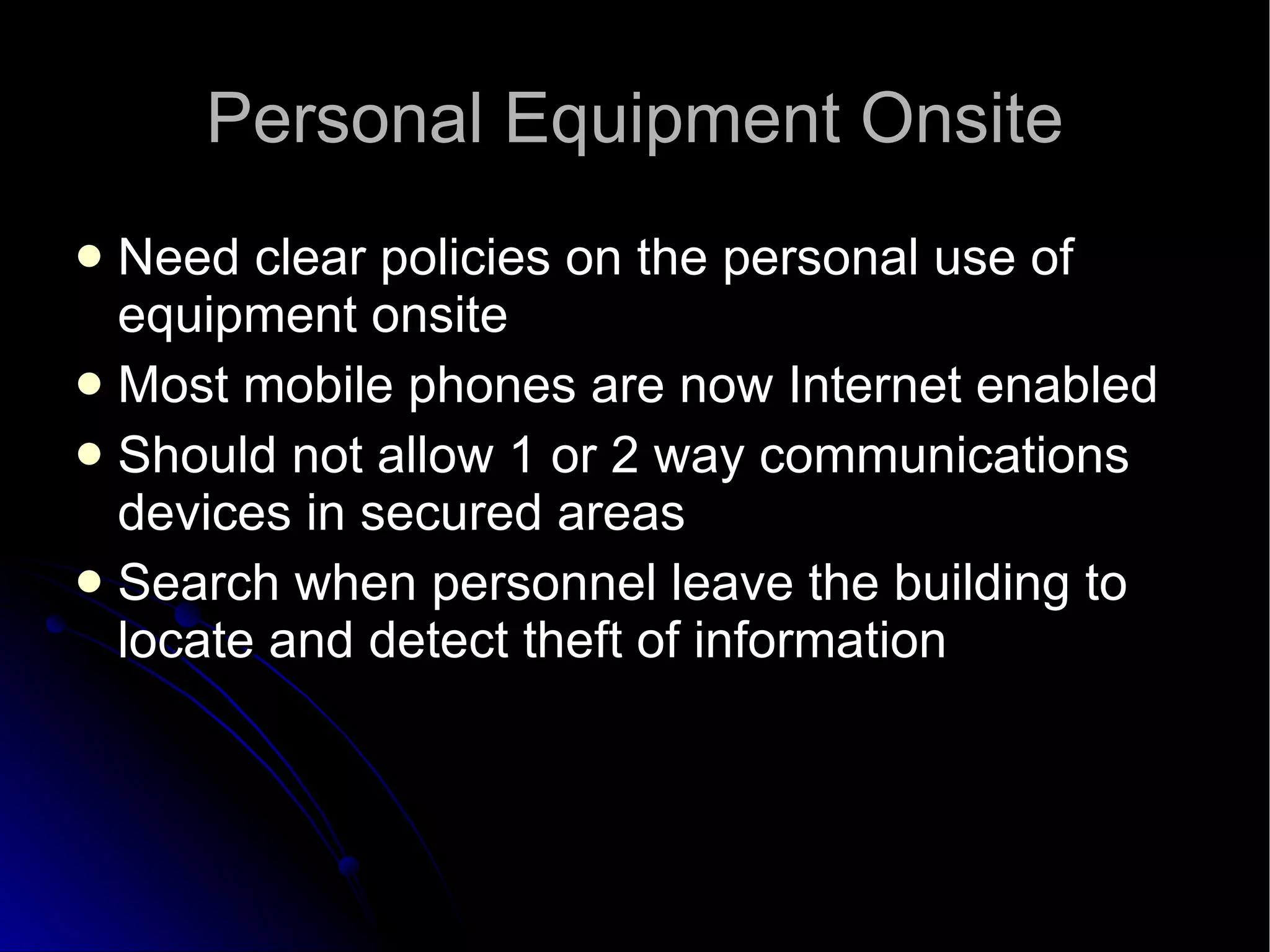 Personal Equipment Onsite Need clear policies on the personal use of equipment onsite Most mobile phones are now Internet enabled Should not allow 1 or 2 way communications devices in secured areas Search when personnel leave the building to locate and detect theft of information 