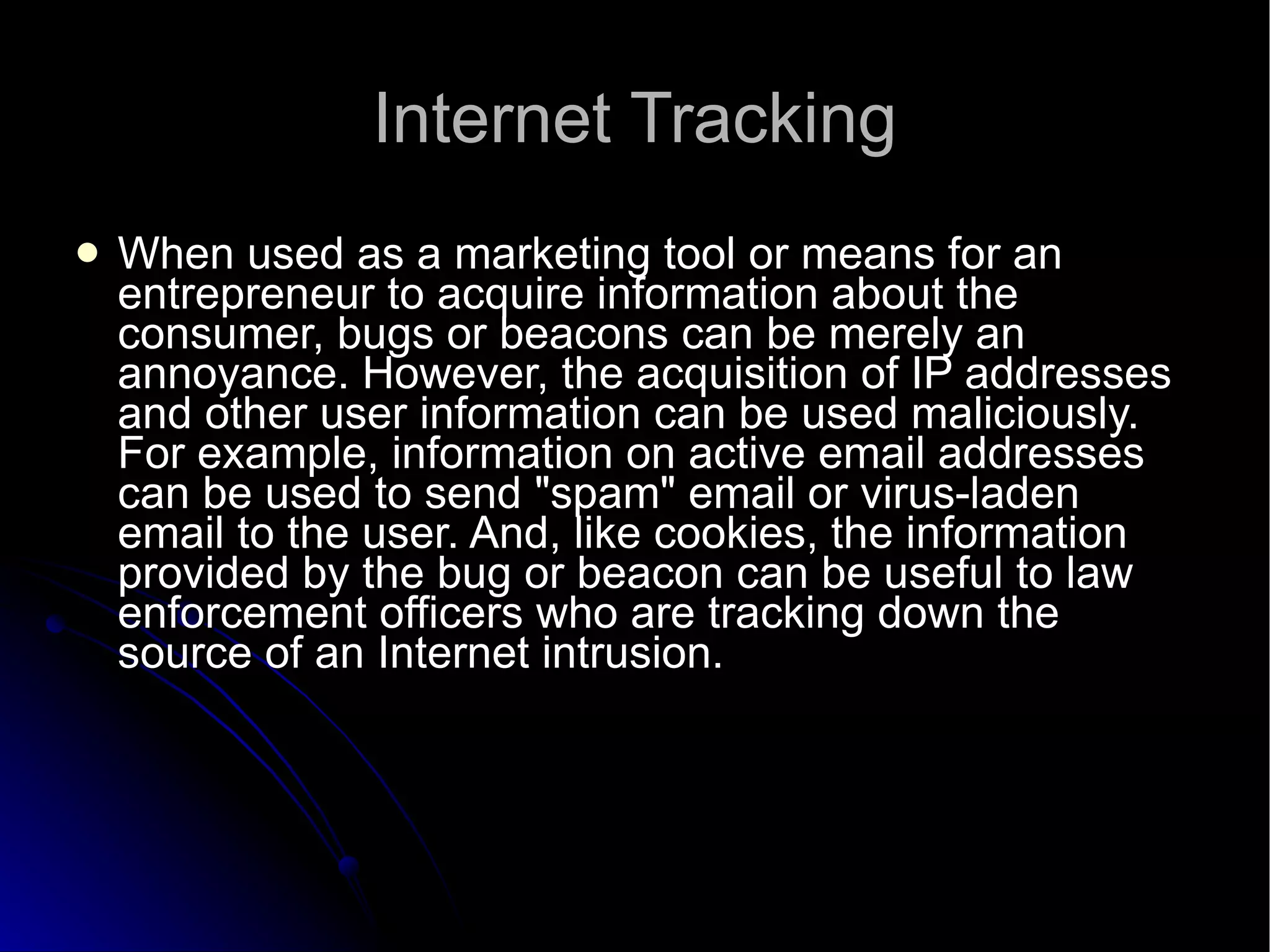 Internet Tracking When used as a marketing tool or means for an entrepreneur to acquire information about the consumer, bugs or beacons can be merely an annoyance. However, the acquisition of IP addresses and other user information can be used maliciously. For example, information on active email addresses can be used to send "spam" email or virus-laden email to the user. And, like cookies, the information provided by the bug or beacon can be useful to law enforcement officers who are tracking down the source of an Internet intrusion.  