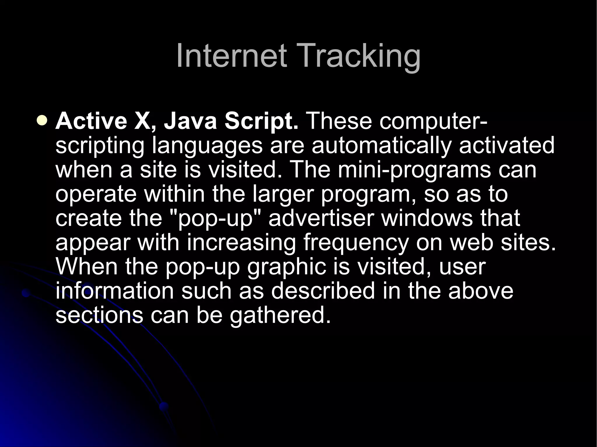 Internet Tracking Active X, Java Script.  These computer-scripting languages are automatically activated when a site is visited. The mini-programs can operate within the larger program, so as to create the "pop-up" advertiser windows that appear with increasing frequency on web sites. When the pop-up graphic is visited, user information such as described in the above sections can be gathered.  