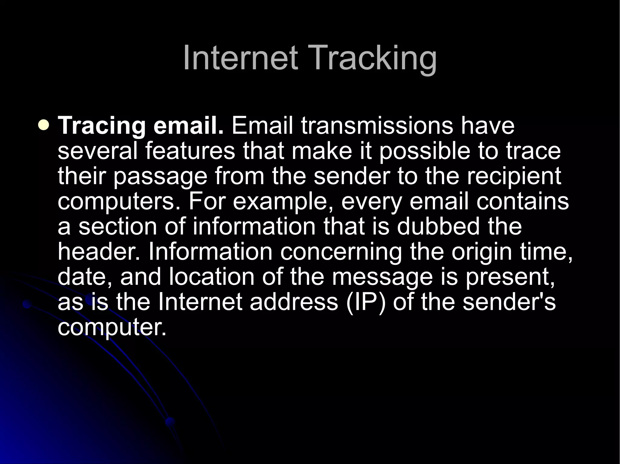 Internet Tracking Tracing email.  Email transmissions have several features that make it possible to trace their passage from the sender to the recipient computers. For example, every email contains a section of information that is dubbed the header. Information concerning the origin time, date, and location of the message is present, as is the Internet address (IP) of the sender's computer.  