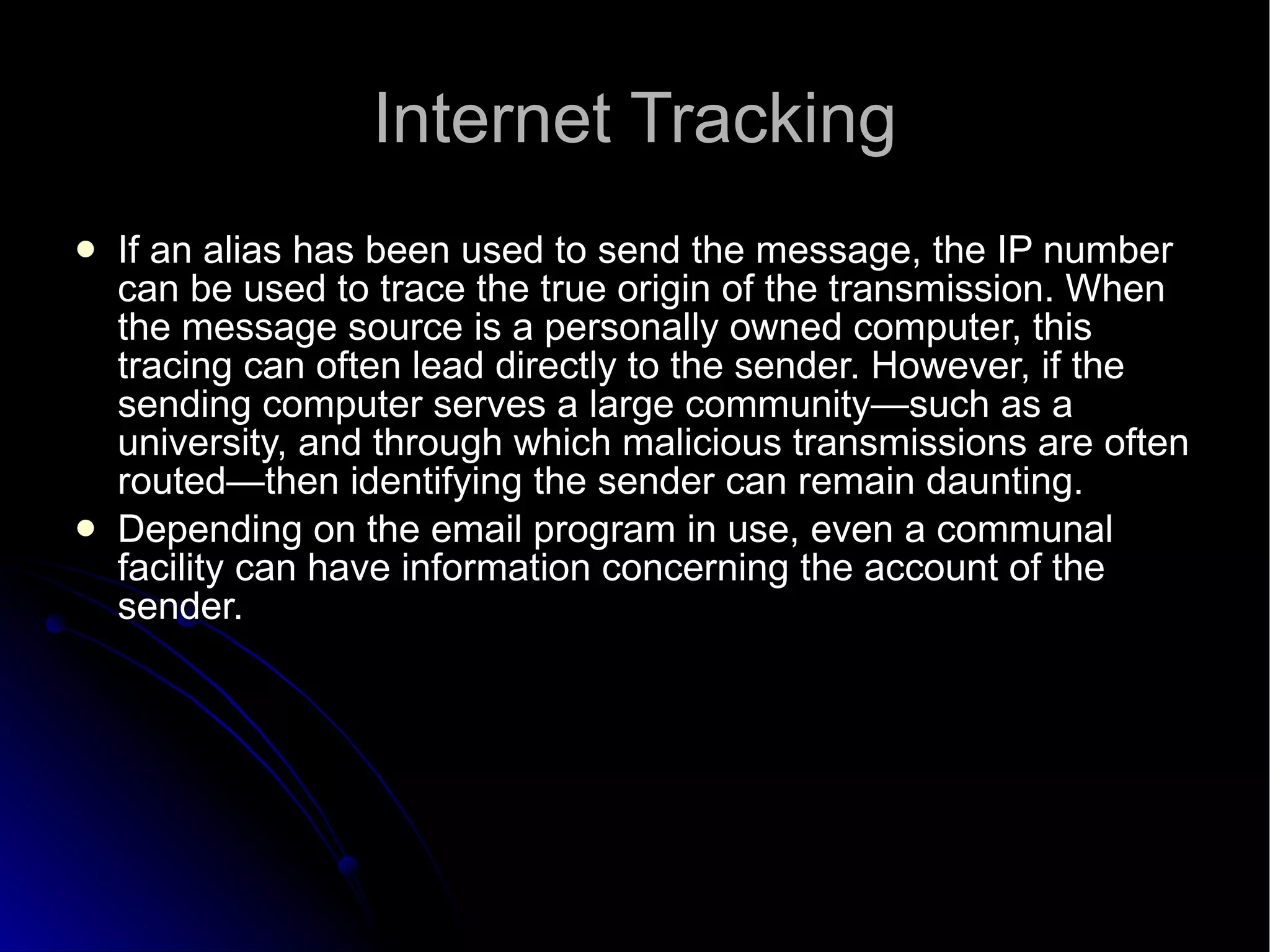 Internet Tracking If an alias has been used to send the message, the IP number can be used to trace the true origin of the transmission. When the message source is a personally owned computer, this tracing can often lead directly to the sender. However, if the sending computer serves a large community—such as a university, and through which malicious transmissions are often routed—then identifying the sender can remain daunting. Depending on the email program in use, even a communal facility can have information concerning the account of the sender. 