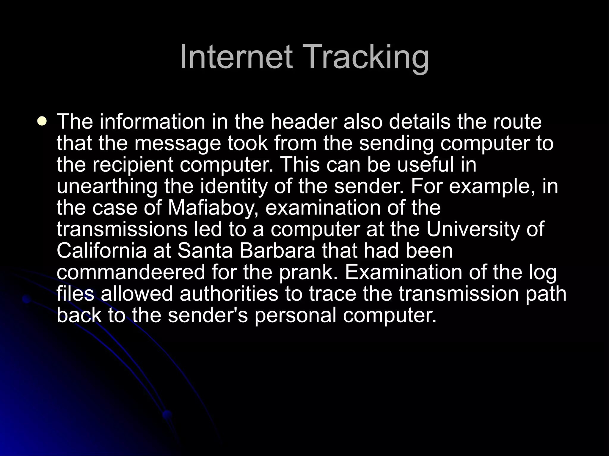 Internet Tracking The information in the header also details the route that the message took from the sending computer to the recipient computer. This can be useful in unearthing the identity of the sender. For example, in the case of Mafiaboy, examination of the transmissions led to a computer at the University of California at Santa Barbara that had been commandeered for the prank. Examination of the log files allowed authorities to trace the transmission path back to the sender's personal computer.  