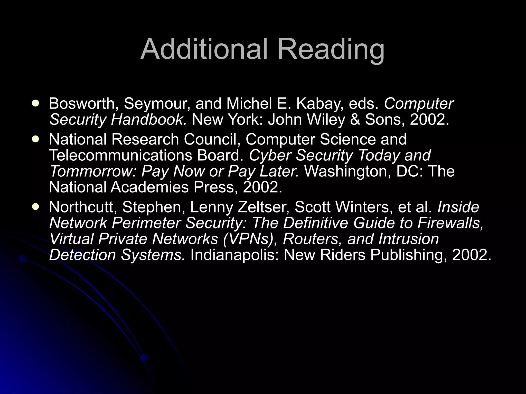 Additional Reading Bosworth, Seymour, and Michel E. Kabay, eds.  Computer Security Handbook.  New York: John Wiley & Sons, 2002. National Research Council, Computer Science and Telecommunications Board.  Cyber Security Today and Tommorrow: Pay Now or Pay Later.  Washington, DC: The National Academies Press, 2002. Northcutt, Stephen, Lenny Zeltser, Scott Winters, et al.  Inside Network Perimeter Security: The Definitive Guide to Firewalls, Virtual Private Networks (VPNs), Routers, and Intrusion Detection Systems.  Indianapolis: New Riders Publishing, 2002. 