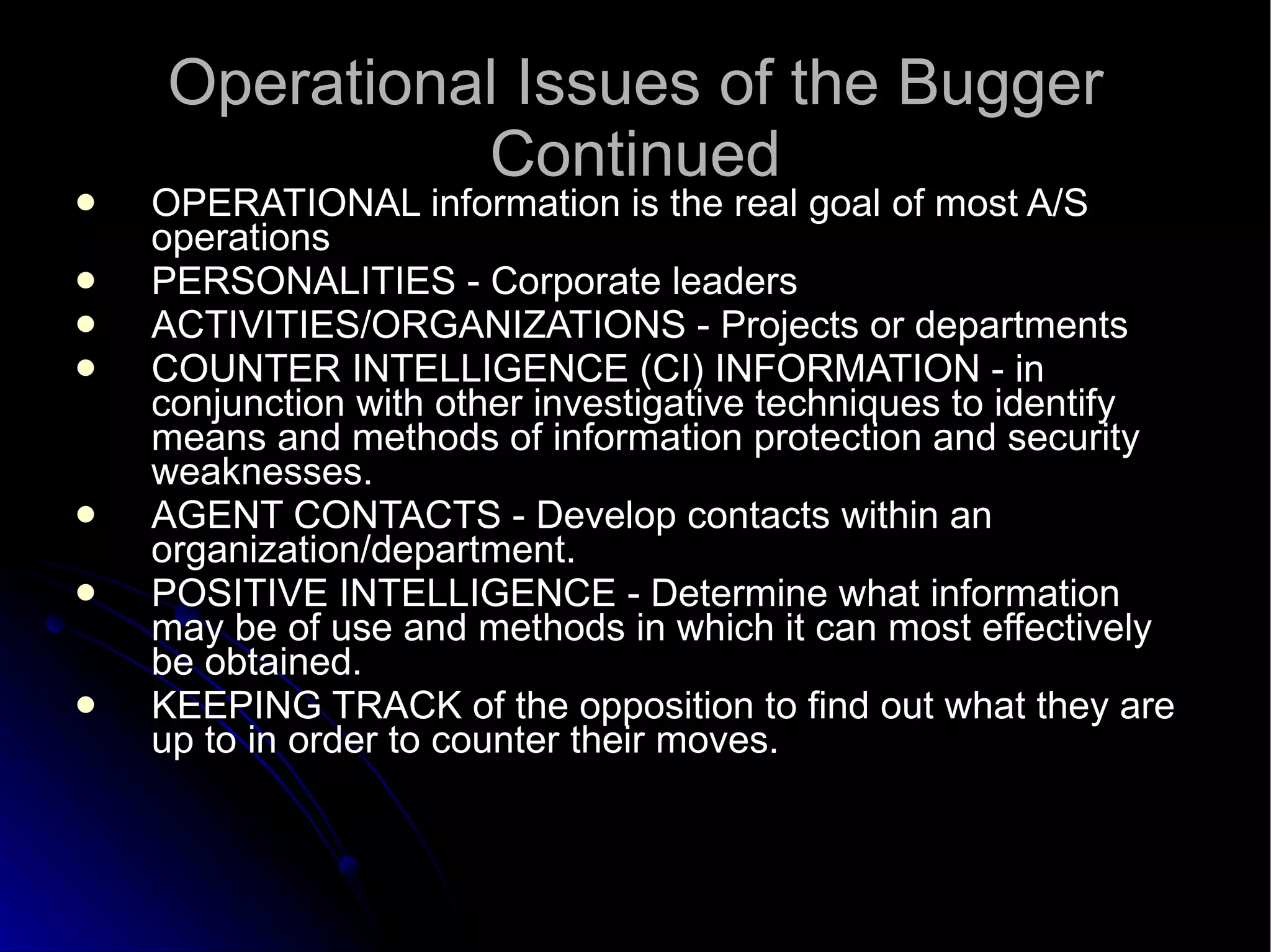 Operational Issues of the Bugger Continued OPERATIONAL information is the real goal of most A/S operations  PERSONALITIES - Corporate leaders  ACTIVITIES/ORGANIZATIONS - Projects or departments  COUNTER INTELLIGENCE (CI) INFORMATION - in conjunction with other investigative techniques to identify means and methods of information protection and security weaknesses.  AGENT CONTACTS - Develop contacts within an organization/department.  POSITIVE INTELLIGENCE - Determine what information may be of use and methods in which it can most effectively be obtained.  KEEPING TRACK of the opposition to find out what they are up to in order to counter their moves.  