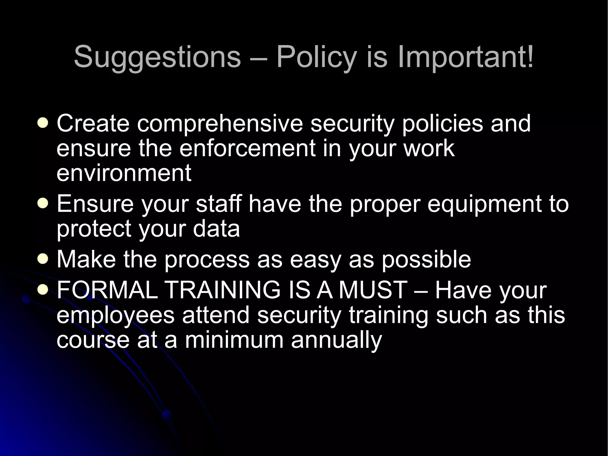 Suggestions – Policy is Important! Create comprehensive security policies and ensure the enforcement in your work environment Ensure your staff have the proper equipment to protect your data Make the process as easy as possible FORMAL TRAINING IS A MUST – Have your employees attend security training such as this course at a minimum annually 