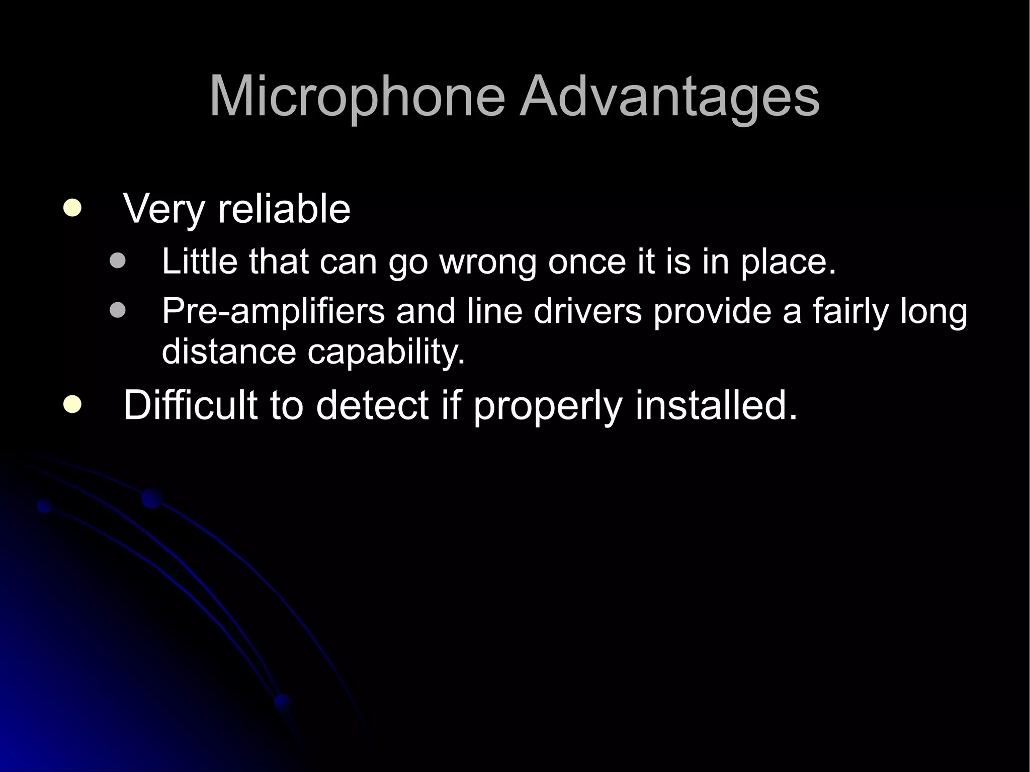Microphone Advantages Very reliable  Little that can go wrong once it is in place.  Pre-amplifiers and line drivers provide a fairly long distance capability.  Difficult to detect if properly installed. 