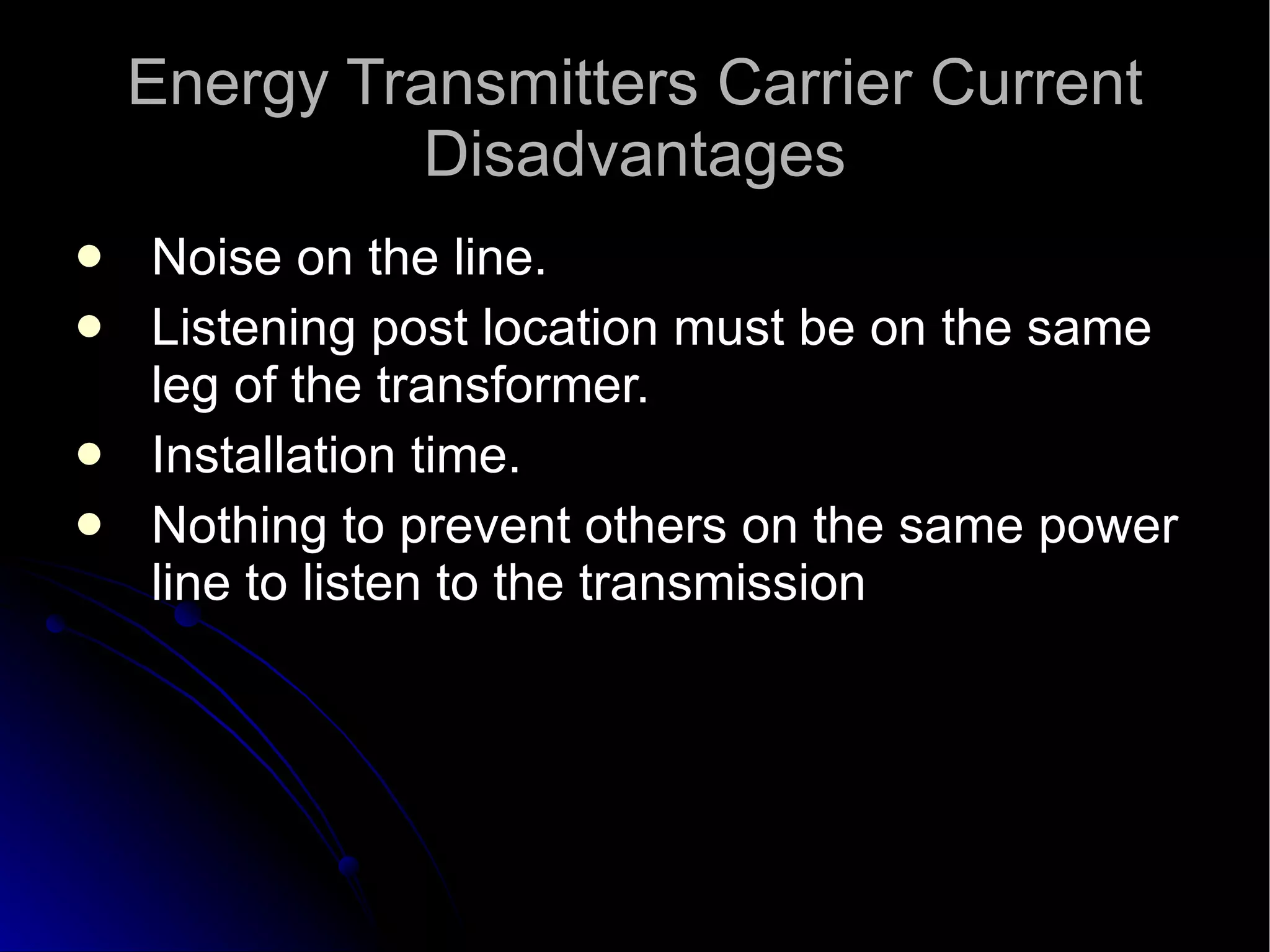 Energy Transmitters Carrier Current Disadvantages Noise on the line.  Listening post location must be on the same leg of the transformer.  Installation time.  Nothing to prevent others on the same power line to listen to the transmission 