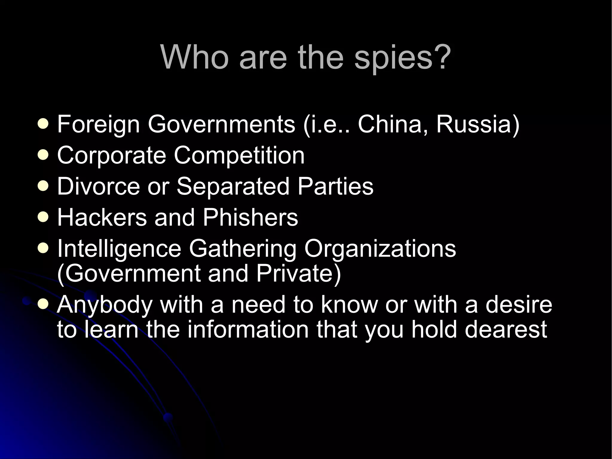 Who are the spies? Foreign Governments (i.e.. China, Russia)‏ Corporate Competition Divorce or Separated Parties Hackers and Phishers Intelligence Gathering Organizations (Government and Private)‏ Anybody with a need to know or with a desire to learn the information that you hold dearest 