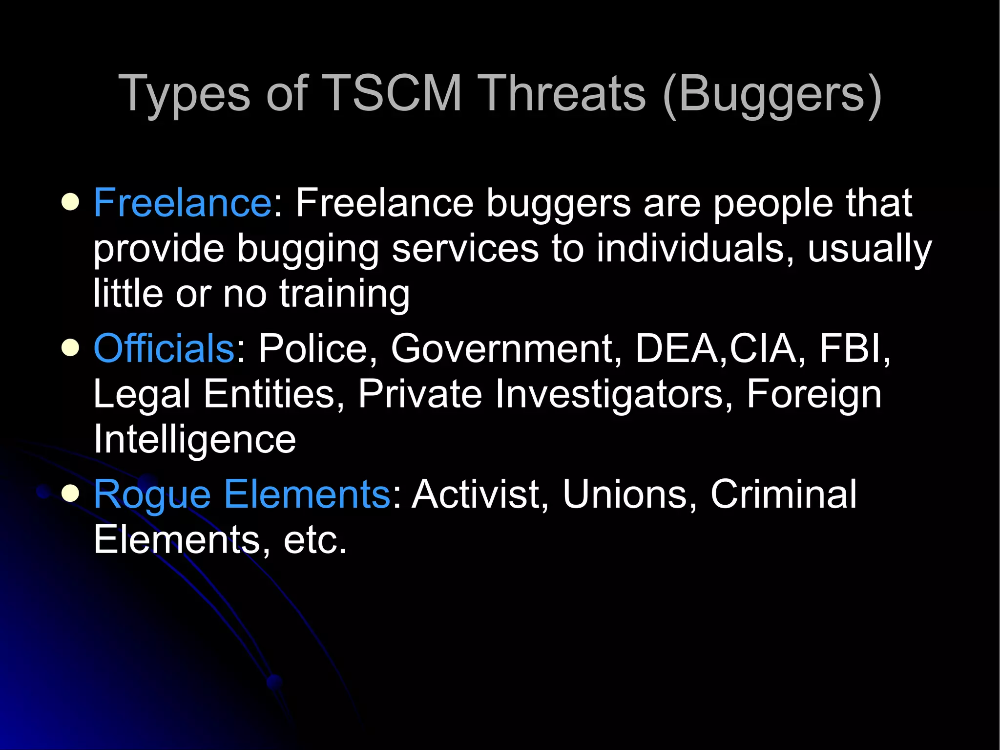 Types of TSCM Threats (Buggers)‏ Freelance : Freelance buggers are people that provide bugging services to individuals, usually little or no training Officials : Police, Government, DEA,CIA, FBI, Legal Entities, Private Investigators, Foreign Intelligence Rogue Elements : Activist, Unions, Criminal Elements, etc. 