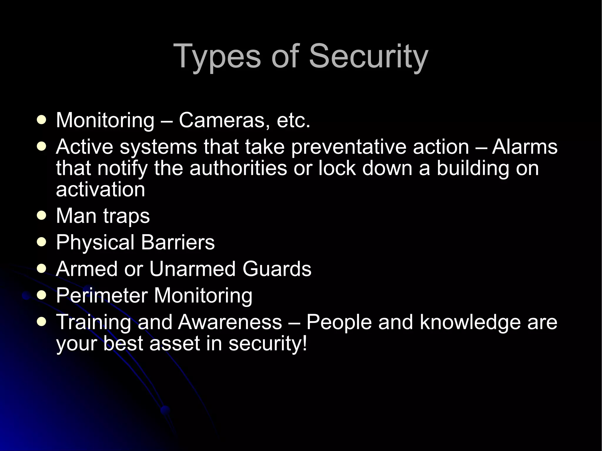 Types of Security Monitoring – Cameras, etc. Active systems that take preventative action – Alarms that notify the authorities or lock down a building on activation Man traps Physical Barriers Armed or Unarmed Guards Perimeter Monitoring Training and Awareness – People and knowledge are your best asset in security! 