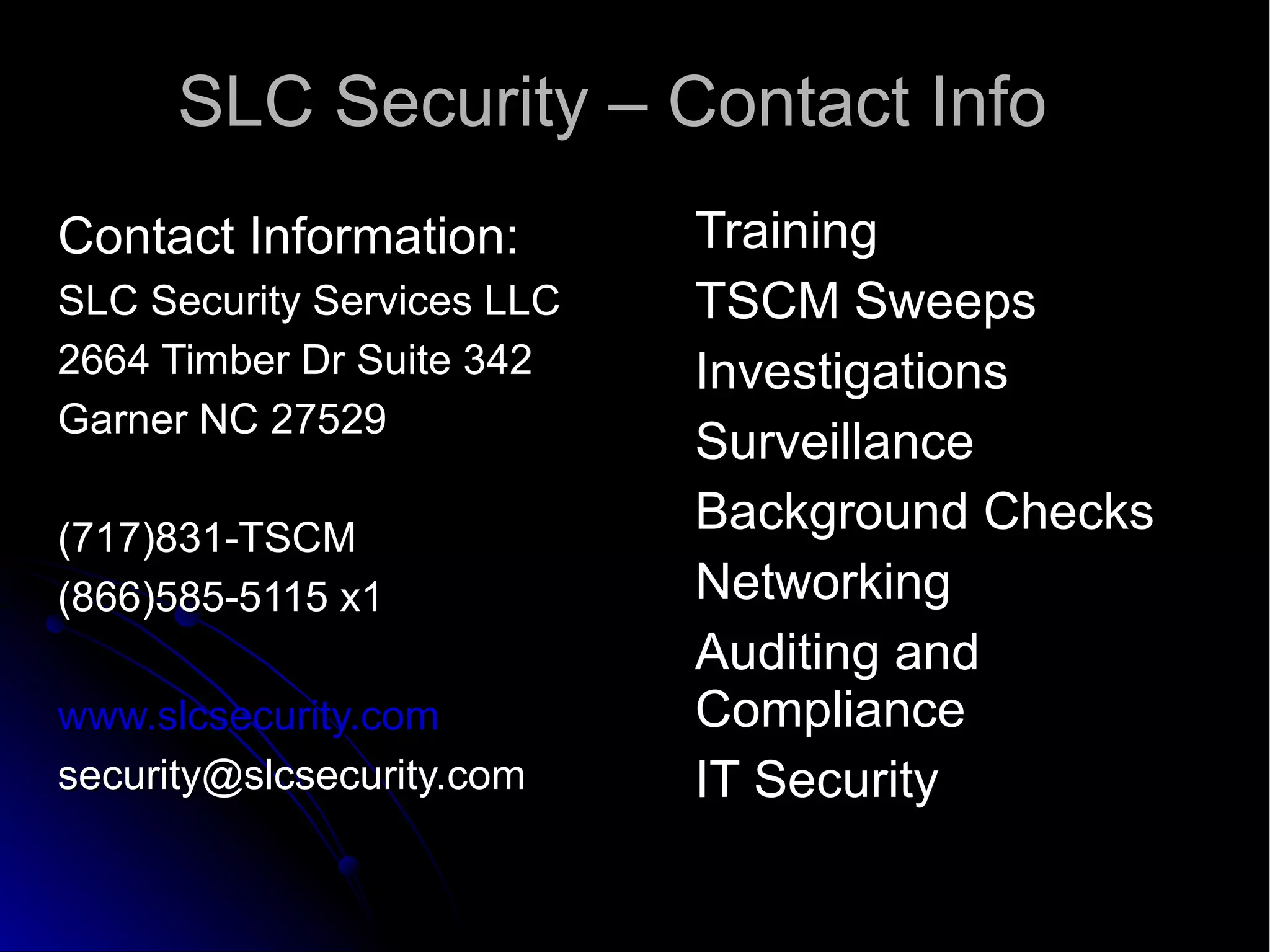 SLC Security – Contact Info Contact Information: SLC Security Services LLC 2664 Timber Dr Suite 342 Garner NC 27529 (717)831-TSCM (866)585-5115 x1 www.slcsecurity.com [email_address] Training TSCM Sweeps Investigations Surveillance Background Checks Networking Auditing and Compliance IT Security 
