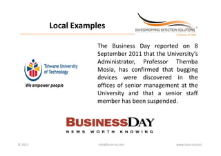 Local Examples
                   Local Examples
 _________________________________________________________________________



                                                  The Business Day reported on 8
                                                  September 2011 that the University’s
                                                  Administrator, P f
                                                  Ad i i t t        Professor Th b
                                                                              Themba
                                                  Mosia, has confirmed that bugging
                                                  devices were discovered in the
                                                  offices of senior management at the
                                                  University and that a senior staff
                                                           y
                                                  member has been suspended.




© 2012                                             info@tscm‐za.com           www.tscm‐za.com
 