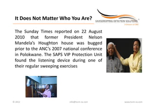 It Does Not Matter Who You Are?
 It Does Not Matter Who You Are?
_________________________________________________________________________



 The Sunday Times reported on 22 A
 Th S d Ti                   d        August
 2010 that former President Nelson
 Mandela s
 Mandela’s Houghton house was bugged
 prior to the ANC’s 2007 national conference
 in Polokwane The SAPS VIP Protection Unit
    Polokwane.
 found the listening device during one of
 their regular sweeping exercises




© 2012                                            info@tscm‐za.com          www.tscm‐za.com
 