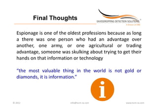 Final Thoughts
 _________________________________________________________________________



   Espionage is one of the oldest professions because as long
   a there was one person who had an advantage over
   another, one army, or one agricultural or trading
   advantage, someone was skulking about trying to get their
   hands on that information or technology

   “the most valuable thing in the world is not gold or
   diamonds, it is information.”



© 2012                                             info@tscm‐za.com          www.tscm‐za.com
 