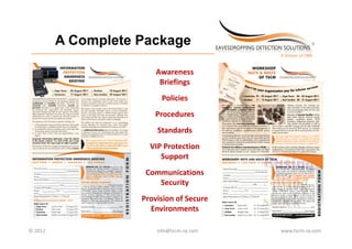 A Complete Package
 _________________________________________________________________________



                                                  Awareness 
                                                   Briefings
                                                    Policies
                                                    P li i
                                                  Procedures
                                                   Standards
                                                VIP Protection 
                                                   Support
                                              Communications 
                                                 Security
                                                 S    it
                                            Provision of Secure 
                                              Environments

© 2012                                             info@tscm‐za.com          www.tscm‐za.com
 
