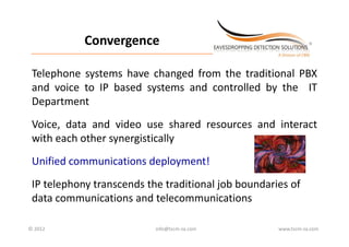 Convergence
 _________________________________________________________________________



 Telephone systems have changed from the traditional PBX
 and voice to IP based systems and controlled by the IT
 Department
 Voice,
 Voice data and video use shared resources and interact
 with each other synergistically
 Unified communications deployment!
 IP telephony transcends the traditional job boundaries of 
 data communications and telecommunications

© 2012                                             info@tscm‐za.com          www.tscm‐za.com
 