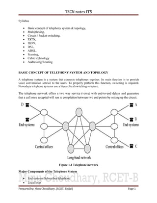 TSCN notes IT5
Prepared by: Minu Choudhary, (RCET, Bhilai) Page 1
Syllabus
 Basic concept of telephony system & topology,
 Multiplexing,
 Circuit / Packet switching,
 PSTN,
 ISDN,
 DSL,
 ADSL,
 Framing,
 Cable technology
 Addressing/Routing
BASIC CONCEPT OF TELEPHONY SYSTEM AND TOPOLOGY
A telephone system is a system that connects telephones together. Its main function is to provide
voice conversation service to the users. To properly perform this function, switching is required.
Nowadays telephone systems use a hierarchical switching structure.
The telephone network offers a two way service (voice) with end-to-end delays and guarantee
that a call once accepted will run to completion between two end points by setting up the circuit.
Figure 1.1 Telephone network
Major Components of the Telephone System
 End systems/Subscriber/telephone
 Local loop
 