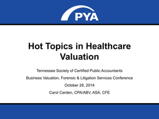 Hot Topics in Healthcare 
Valuation 
Tennessee Society of Certified Public Accountants 
Business Valuation, Forensic & Litigation Services Conference 
October 28, 2014 
Carol Carden, CPA/ABV, ASA, CFE 
Prepared for Tennessee Society of Certified Public Accountants 
Date: October 28, 2014 Page 0 
 