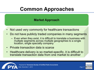 Page 17Date: December 1, 2014
Prepared for Tennessee Society of Certified Public Accountants
Common Approaches
Market Approach
• Not used very commonly for healthcare transactions
• Do not have publicly traded companies in many segments
– Even when they exist, it is difficult to translate a business with
multiple segments across multiple geographies to a single
location, single specialty company
• Private transaction data is scarce
• Healthcare delivery is so market-specific, it is difficult to
translate transaction data from one market to another
 