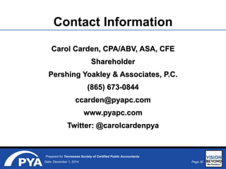 Page 30Date: December 1, 2014
Prepared for Tennessee Society of Certified Public Accountants
Contact Information
Carol Carden, CPA/ABV, ASA, CFE
Shareholder
Pershing Yoakley & Associates, P.C.
(865) 673-0844
ccarden@pyapc.com
www.pyapc.com
Twitter: @carolcardenpya
 