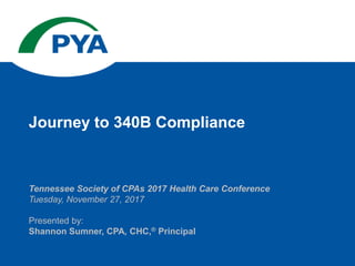 Tennessee Society of CPAs 2017 Health Care Conference
Tuesday, November 27, 2017
Presented by:
Shannon Sumner, CPA, CHC,® Principal
Journey to 340B Compliance
 