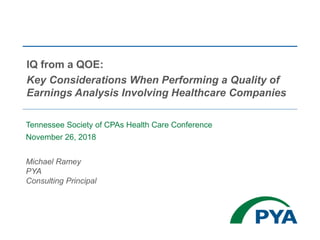 Tennessee Society of CPAs Health Care Conference
November 26, 2018
Michael Ramey
PYA
Consulting Principal
IQ from a QOE:
Key Considerations When Performing a Quality of
Earnings Analysis Involving Healthcare Companies
 