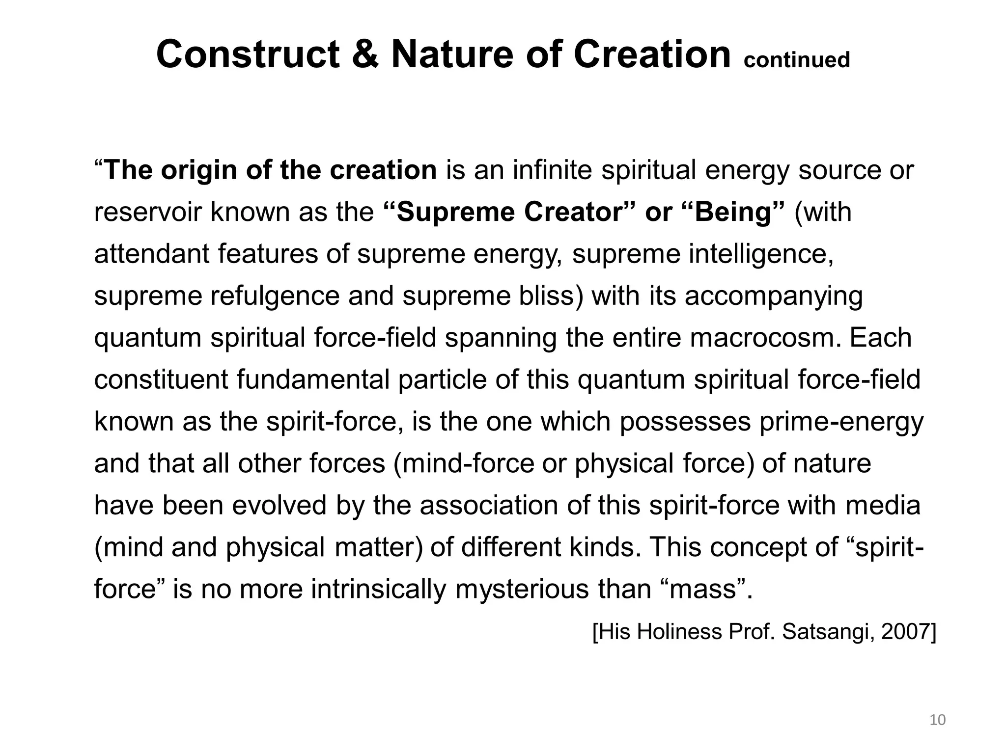 Construct & Nature of Creation continued
“The origin of the creation is an infinite spiritual energy source or
reservoir known as the “Supreme Creator” or “Being” (with
attendant features of supreme energy, supreme intelligence,
supreme refulgence and supreme bliss) with its accompanying
quantum spiritual force-field spanning the entire macrocosm. Each
constituent fundamental particle of this quantum spiritual force-field
known as the spirit-force, is the one which possesses prime-energy
and that all other forces (mind-force or physical force) of nature
have been evolved by the association of this spirit-force with media
(mind and physical matter) of different kinds. This concept of “spirit-
force” is no more intrinsically mysterious than “mass”.
[His Holiness Prof. Satsangi, 2007]
10
 