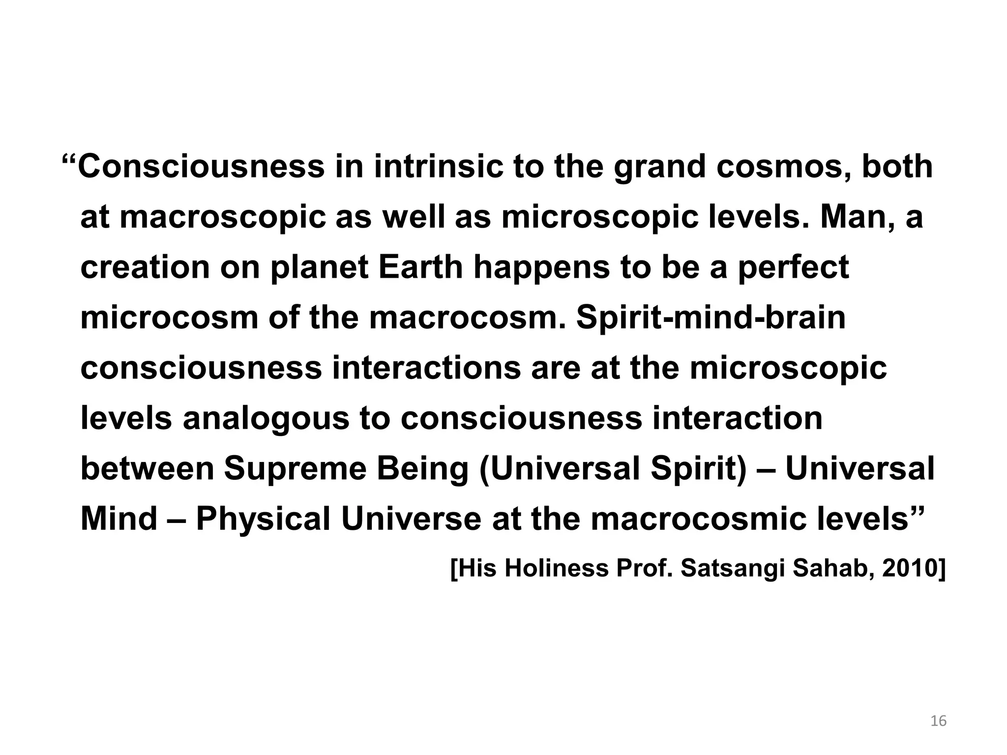 “Consciousness in intrinsic to the grand cosmos, both
at macroscopic as well as microscopic levels. Man, a
creation on planet Earth happens to be a perfect
microcosm of the macrocosm. Spirit-mind-brain
consciousness interactions are at the microscopic
levels analogous to consciousness interaction
between Supreme Being (Universal Spirit) – Universal
Mind – Physical Universe at the macrocosmic levels”
[His Holiness Prof. Satsangi Sahab, 2010]
16
 