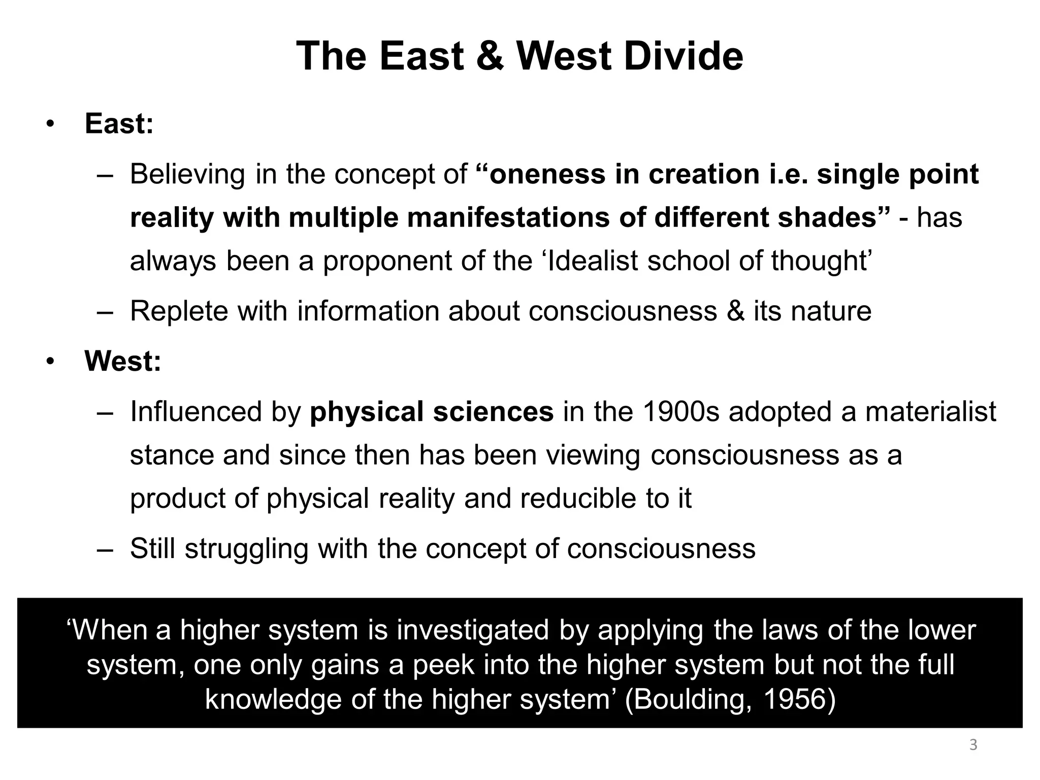 The East & West Divide
• East:
– Believing in the concept of “oneness in creation i.e. single point
reality with multiple manifestations of different shades” - has
always been a proponent of the „Idealist school of thought‟
– Replete with information about consciousness & its nature
• West:
– Influenced by physical sciences in the 1900s adopted a materialist
stance and since then has been viewing consciousness as a
product of physical reality and reducible to it
– Still struggling with the concept of consciousness
3
„When a higher system is investigated by applying the laws of the lower
system, one only gains a peek into the higher system but not the full
knowledge of the higher system‟ (Boulding, 1956)
 