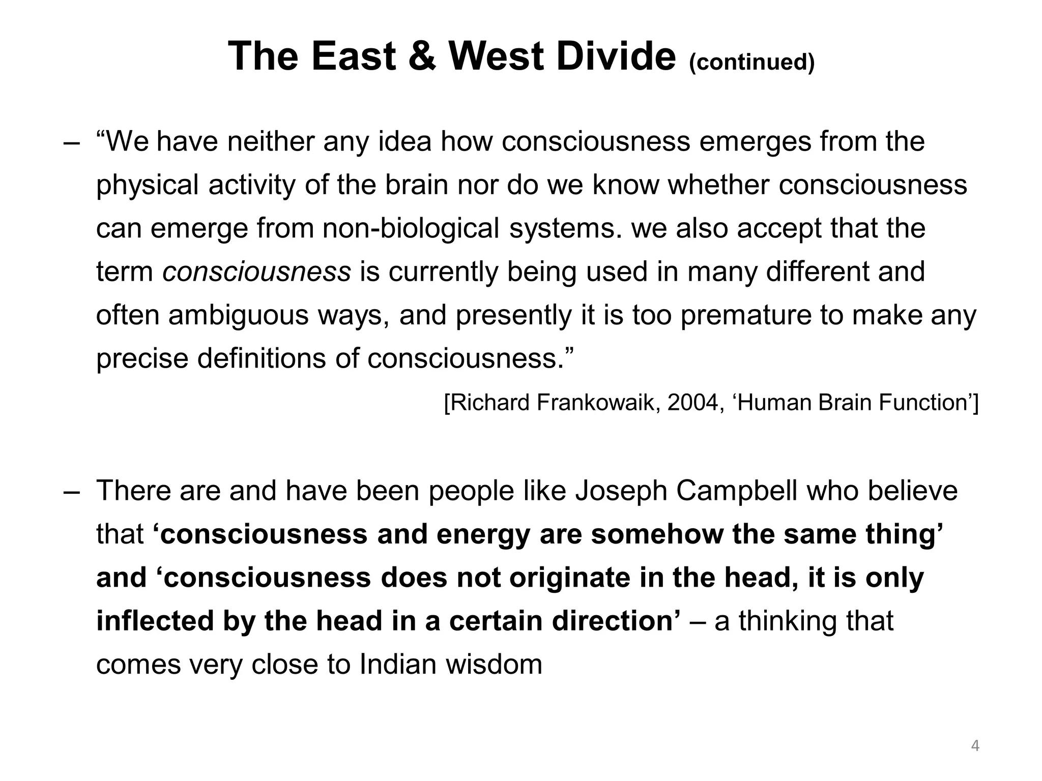 The East & West Divide (continued)
– “We have neither any idea how consciousness emerges from the
physical activity of the brain nor do we know whether consciousness
can emerge from non-biological systems. we also accept that the
term consciousness is currently being used in many different and
often ambiguous ways, and presently it is too premature to make any
precise definitions of consciousness.”
[Richard Frankowaik, 2004, „Human Brain Function‟]
– There are and have been people like Joseph Campbell who believe
that „consciousness and energy are somehow the same thing‟
and „consciousness does not originate in the head, it is only
inflected by the head in a certain direction‟ – a thinking that
comes very close to Indian wisdom
4
 