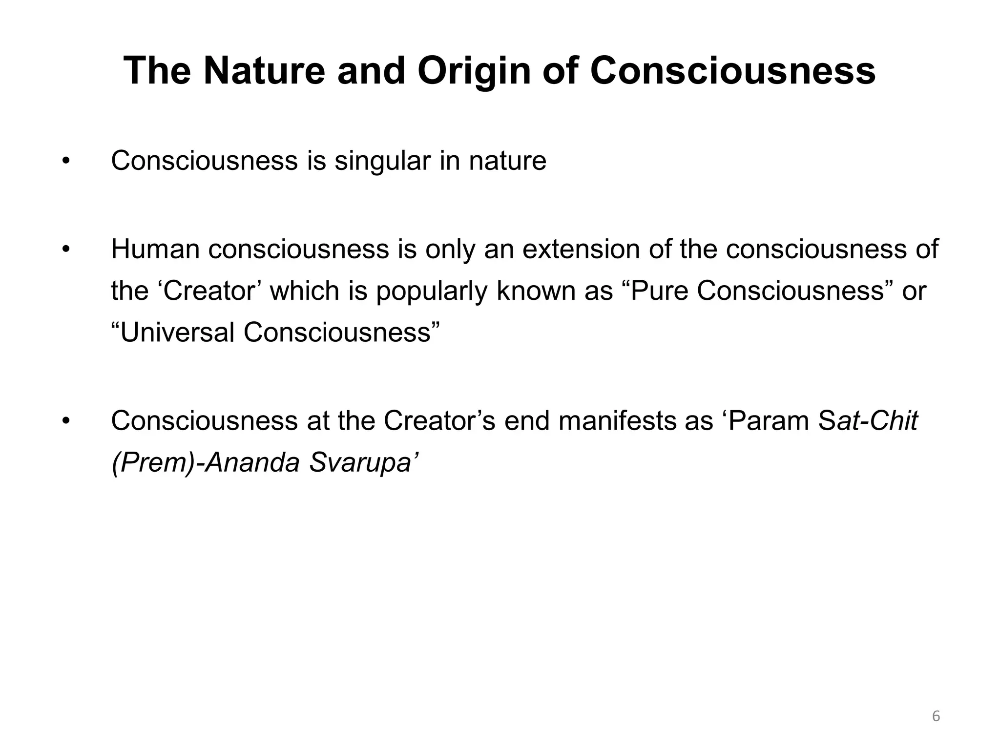 The Nature and Origin of Consciousness
• Consciousness is singular in nature
• Human consciousness is only an extension of the consciousness of
the „Creator‟ which is popularly known as “Pure Consciousness” or
“Universal Consciousness”
• Consciousness at the Creator‟s end manifests as „Param Sat-Chit
(Prem)-Ananda Svarupa’
6
 
