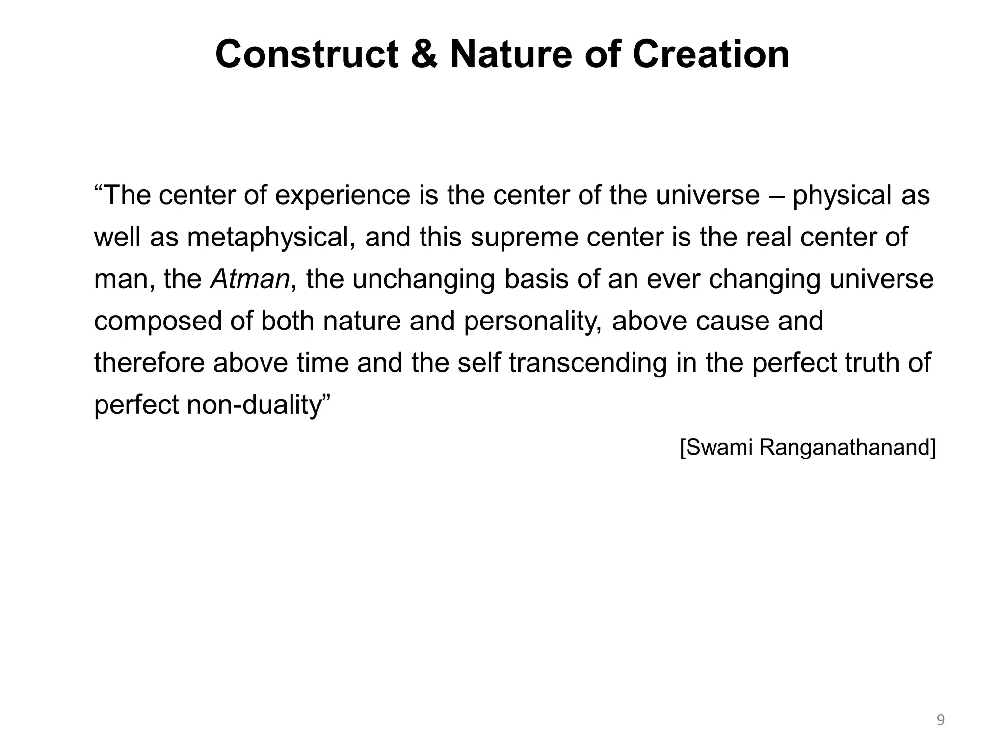 Construct & Nature of Creation
“The center of experience is the center of the universe – physical as
well as metaphysical, and this supreme center is the real center of
man, the Atman, the unchanging basis of an ever changing universe
composed of both nature and personality, above cause and
therefore above time and the self transcending in the perfect truth of
perfect non-duality”
[Swami Ranganathanand]
9
 