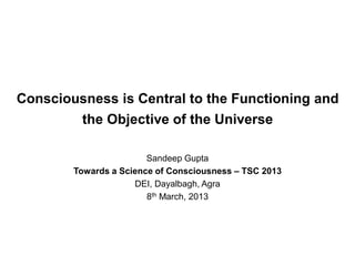 Consciousness is Central to the Functioning and
the Objective of the Universe
Sandeep Gupta
Towards a Science of Consciousness – TSC 2013
DEI, Dayalbagh, Agra
8th March, 2013
 