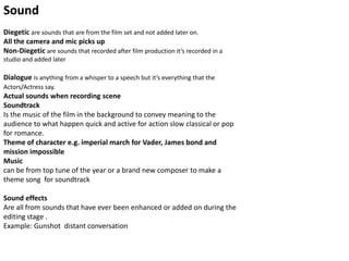 Sound
Diegetic are sounds that are from the film set and not added later on.
All the camera and mic picks up
Non-Diegetic are sounds that recorded after film production it’s recorded in a
studio and added later
Dialogue is anything from a whisper to a speech but it’s everything that the
Actors/Actress say.
Actual sounds when recording scene
Soundtrack
Is the music of the film in the background to convey meaning to the
audience to what happen quick and active for action slow classical or pop
for romance.
Theme of character e.g. imperial march for Vader, James bond and
mission impossible
Music
can be from top tune of the year or a brand new composer to make a
theme song for soundtrack
Sound effects
Are all from sounds that have ever been enhanced or added on during the
editing stage .
Example: Gunshot distant conversation
 