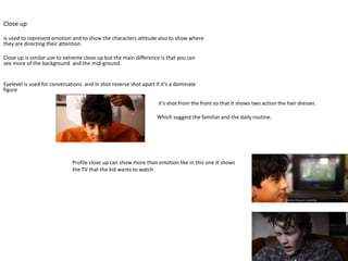 Close up
is used to represent emotion and to show the characters attitude also to show where
they are directing their attention.
Close up is similar use to extreme close up but the main difference is that you can
see more of the background and the mid-ground.
Eyelevel is used for conversations and in shot reverse shot apart if it’s a dominate
figure
Profile close up can show more than emotion like in this one it shows
the TV that the kid wants to watch
it’s shot from the front so that it shows two action the hair dresser.
Which suggest the familiar and the daily routine.
 