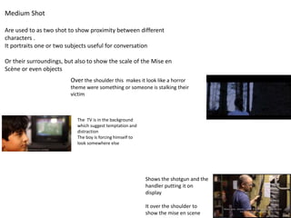 Medium Shot
Are used to as two shot to show proximity between different
characters .
It portraits one or two subjects useful for conversation
Or their surroundings, but also to show the scale of the Mise en
Scène or even objects
Shows the shotgun and the
handler putting it on
display
It over the shoulder to
show the mise en scene
Over the shoulder this makes it look like a horror
theme were something or someone is stalking their
victim
The TV is in the background
which suggest temptation and
distraction
The boy is forcing himself to
look somewhere else
 