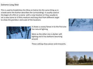Extreme Long Shot
This is used to Establishes the Mise en Scène (its the same thing as in
a book were the Author describes the surrounding) it usually used at
the begin of a film or a scene with a new location or they usually to
set a new scene or it films medium and long shot from different angle
to show the grandeur and scale of the locations
it shows a snowy forest in to the first one
has natural lighting
Were as the other one is darker soft
lighting and it has balloons bouncing
around
These setting show peace and innocents.
 