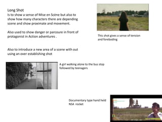 Long Shot
Is to show a sense of Mise en Scène but also to
show how many characters there are depending
scene and show proximate and movement.
Also used to show danger or parcoure in front of
protagonist in Action adventures .
Also to introduce a new area of a scene with out
using an over establishing shot
This shot gives a sense of tension
and foreboding
A girl walking alone to the bus stop
followed by teenagers
Documentary type hand held
NSA rocket
 