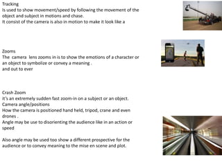 Tracking
Is used to show movement/speed by following the movement of the
object and subject in motions and chase.
It consist of the camera is also in motion to make it look like a
Zooms
The camera lens zooms in is to show the emotions of a character or
an object to symbolize or convey a meaning .
and out to ever
Crash Zoom
it’s an extremely sudden fast zoom-in on a subject or an object.
Camera angle/positions
How the camera is positioned hand held, tripod, crane and even
drones .
Angle may be use to disorienting the audience like in an action or
speed
Also angle may be used too show a different prospective for the
audience or to convey meaning to the mise en scene and plot.
 